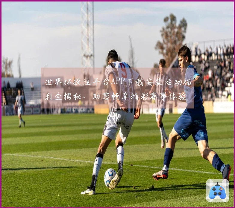 世界杯投注平台APP下载安装活动福利全揭秘，助您畅享精彩赛事体验